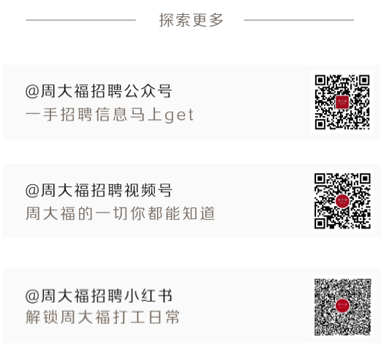 <p>探索更多</p> <p>@周大福招聘公众号</p> <p>一手招聘信息马上get</p> <p>@周大福招聘视频号</p> <p>周大福的一切你都能知道</p> <p>@周大福招聘小红书</p> <p>解锁周大福打工日常</p>